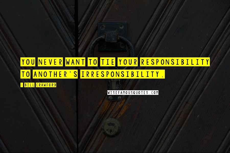 Bill Crawford Quotes: You never want to tie your responsibility to another's irresponsibility.