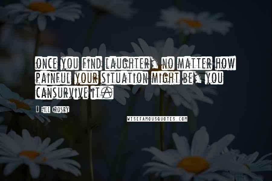 Bill Crosby Quotes: once you find laughter, no matter how painful your situation might be, you cansurvive it.