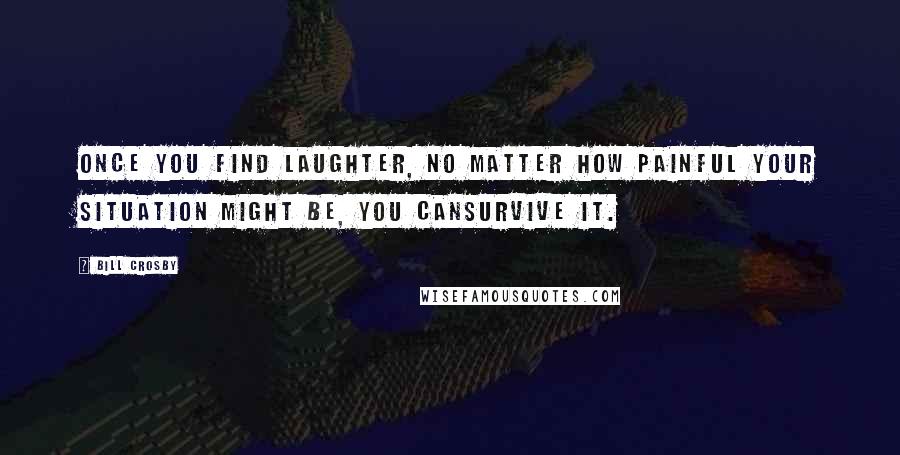 Bill Crosby Quotes: once you find laughter, no matter how painful your situation might be, you cansurvive it.