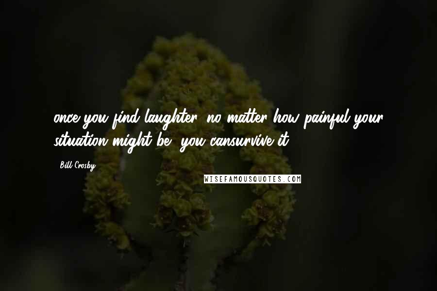 Bill Crosby Quotes: once you find laughter, no matter how painful your situation might be, you cansurvive it.