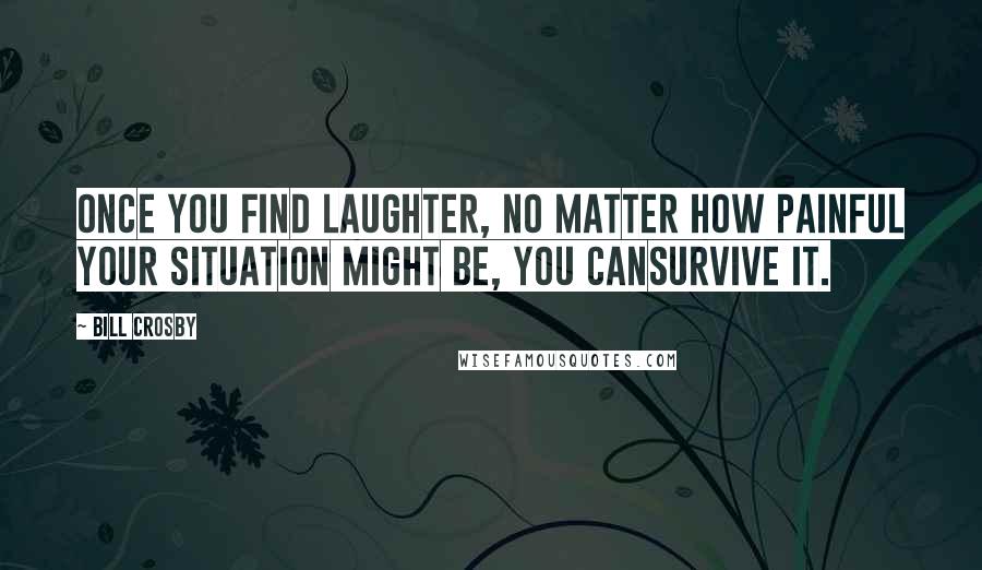 Bill Crosby Quotes: once you find laughter, no matter how painful your situation might be, you cansurvive it.