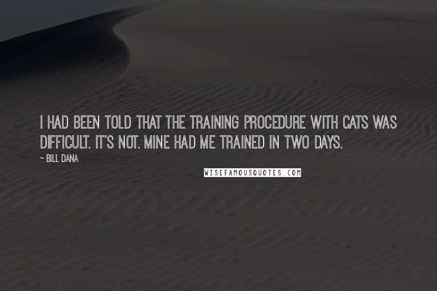 Bill Dana Quotes: I had been told that the training procedure with cats was difficult. It's not. Mine had me trained in two days.