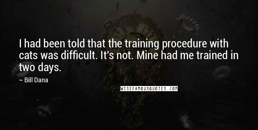 Bill Dana Quotes: I had been told that the training procedure with cats was difficult. It's not. Mine had me trained in two days.