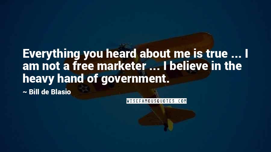 Bill De Blasio Quotes: Everything you heard about me is true ... I am not a free marketer ... I believe in the heavy hand of government.