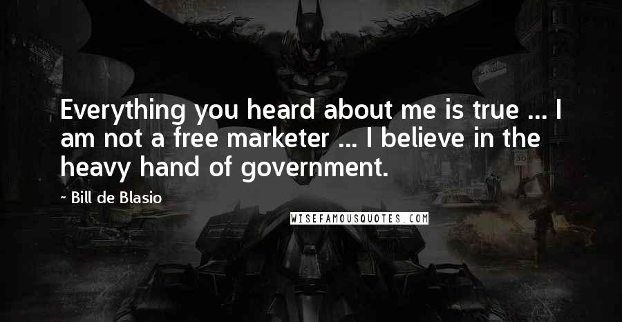 Bill De Blasio Quotes: Everything you heard about me is true ... I am not a free marketer ... I believe in the heavy hand of government.