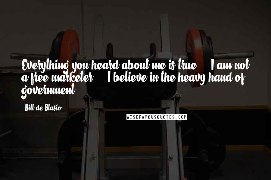 Bill De Blasio Quotes: Everything you heard about me is true ... I am not a free marketer ... I believe in the heavy hand of government.