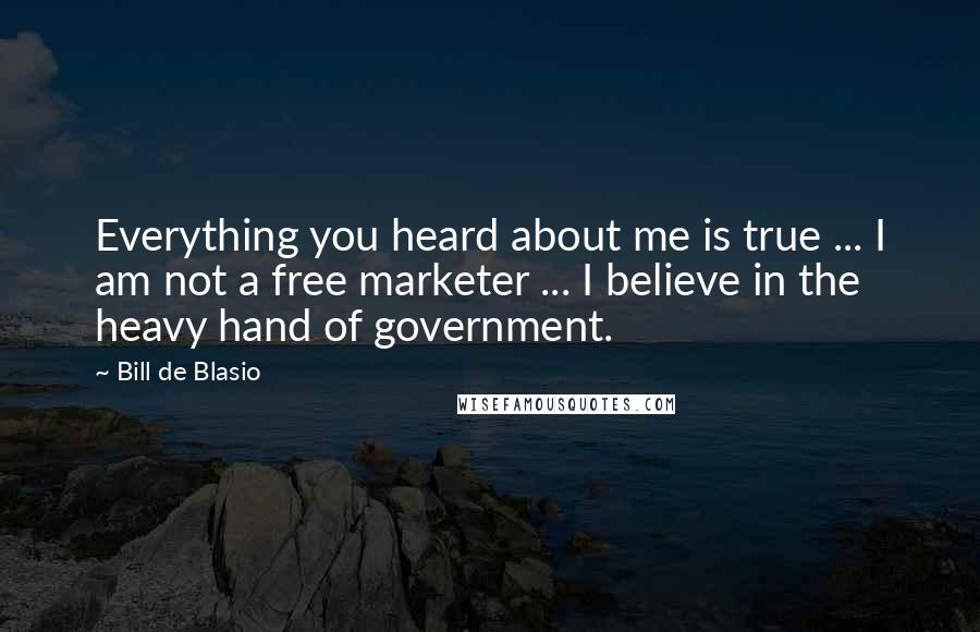 Bill De Blasio Quotes: Everything you heard about me is true ... I am not a free marketer ... I believe in the heavy hand of government.