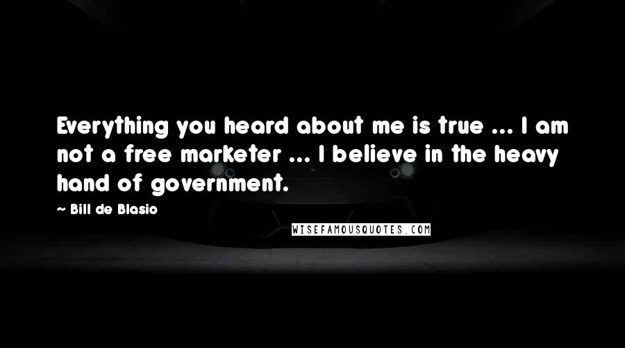 Bill De Blasio Quotes: Everything you heard about me is true ... I am not a free marketer ... I believe in the heavy hand of government.