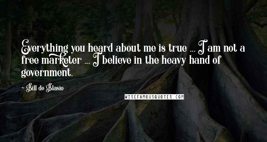 Bill De Blasio Quotes: Everything you heard about me is true ... I am not a free marketer ... I believe in the heavy hand of government.