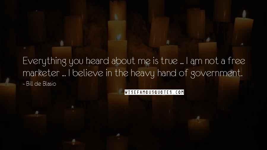 Bill De Blasio Quotes: Everything you heard about me is true ... I am not a free marketer ... I believe in the heavy hand of government.