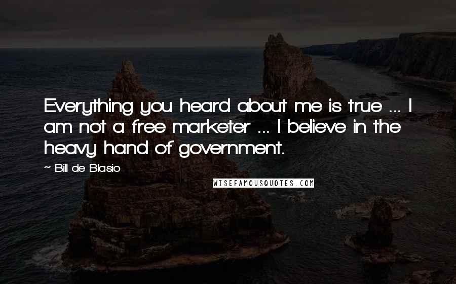 Bill De Blasio Quotes: Everything you heard about me is true ... I am not a free marketer ... I believe in the heavy hand of government.