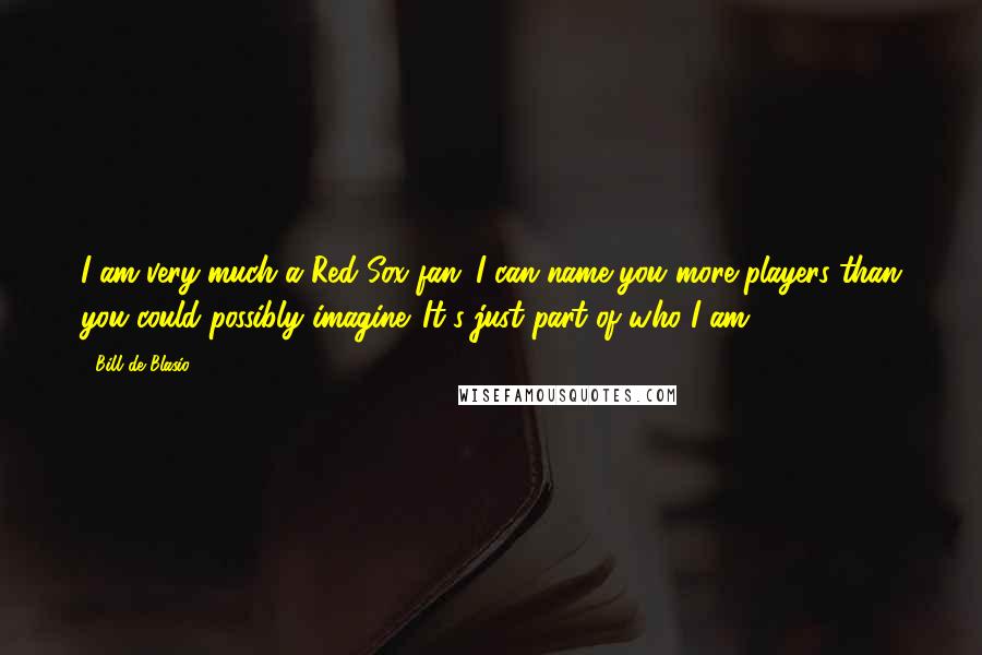 Bill De Blasio Quotes: I am very much a Red Sox fan; I can name you more players than you could possibly imagine. It's just part of who I am.