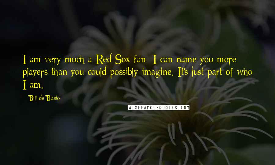 Bill De Blasio Quotes: I am very much a Red Sox fan; I can name you more players than you could possibly imagine. It's just part of who I am.