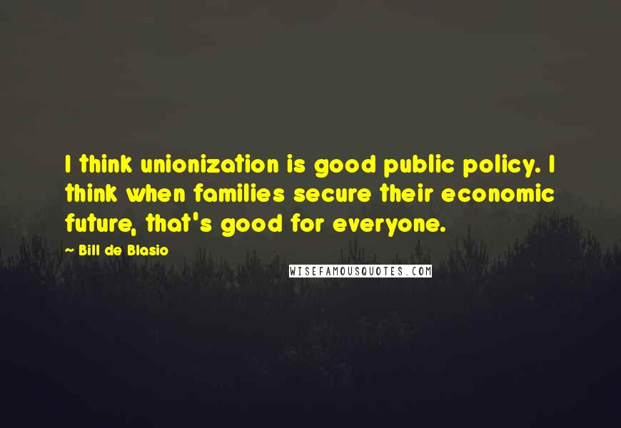 Bill De Blasio Quotes: I think unionization is good public policy. I think when families secure their economic future, that's good for everyone.
