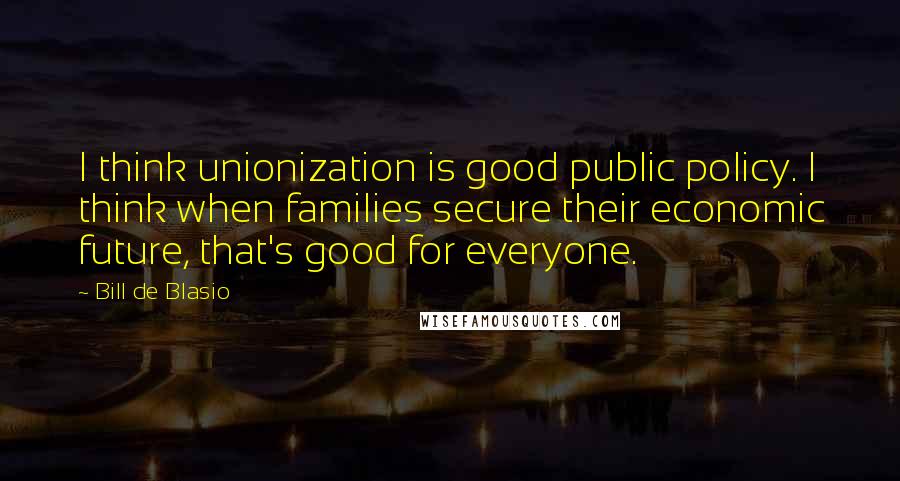 Bill De Blasio Quotes: I think unionization is good public policy. I think when families secure their economic future, that's good for everyone.
