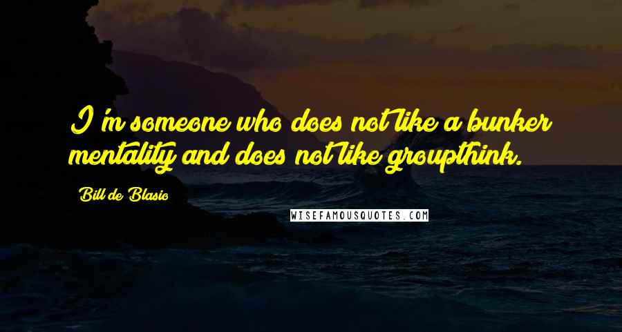 Bill De Blasio Quotes: I'm someone who does not like a bunker mentality and does not like groupthink.