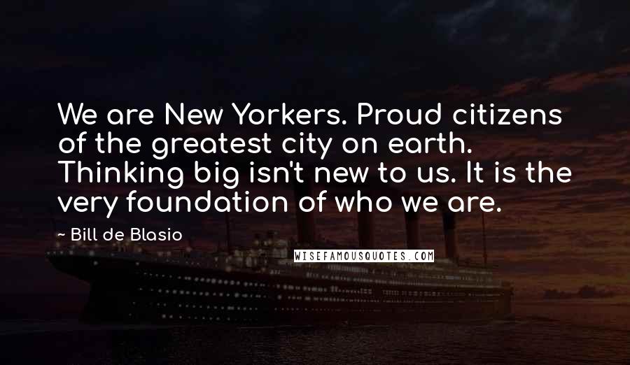 Bill De Blasio Quotes: We are New Yorkers. Proud citizens of the greatest city on earth. Thinking big isn't new to us. It is the very foundation of who we are.