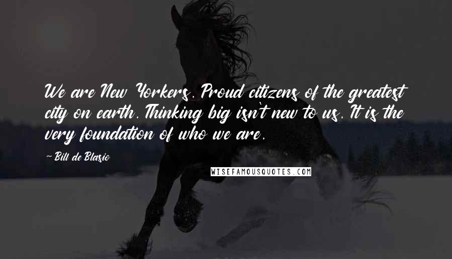 Bill De Blasio Quotes: We are New Yorkers. Proud citizens of the greatest city on earth. Thinking big isn't new to us. It is the very foundation of who we are.