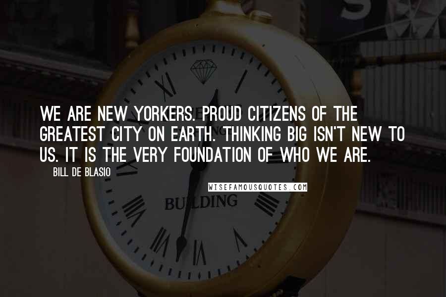 Bill De Blasio Quotes: We are New Yorkers. Proud citizens of the greatest city on earth. Thinking big isn't new to us. It is the very foundation of who we are.