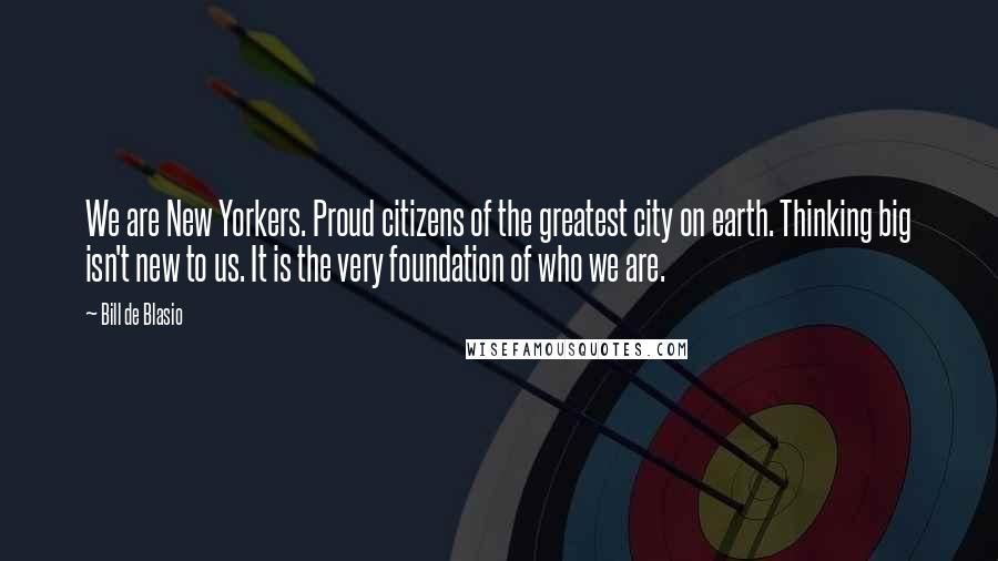 Bill De Blasio Quotes: We are New Yorkers. Proud citizens of the greatest city on earth. Thinking big isn't new to us. It is the very foundation of who we are.