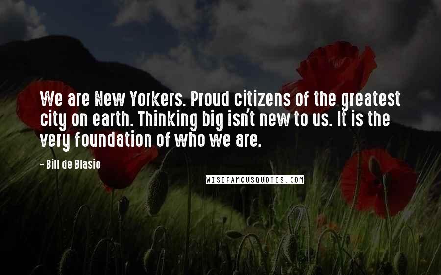 Bill De Blasio Quotes: We are New Yorkers. Proud citizens of the greatest city on earth. Thinking big isn't new to us. It is the very foundation of who we are.