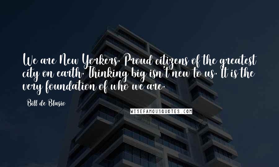 Bill De Blasio Quotes: We are New Yorkers. Proud citizens of the greatest city on earth. Thinking big isn't new to us. It is the very foundation of who we are.