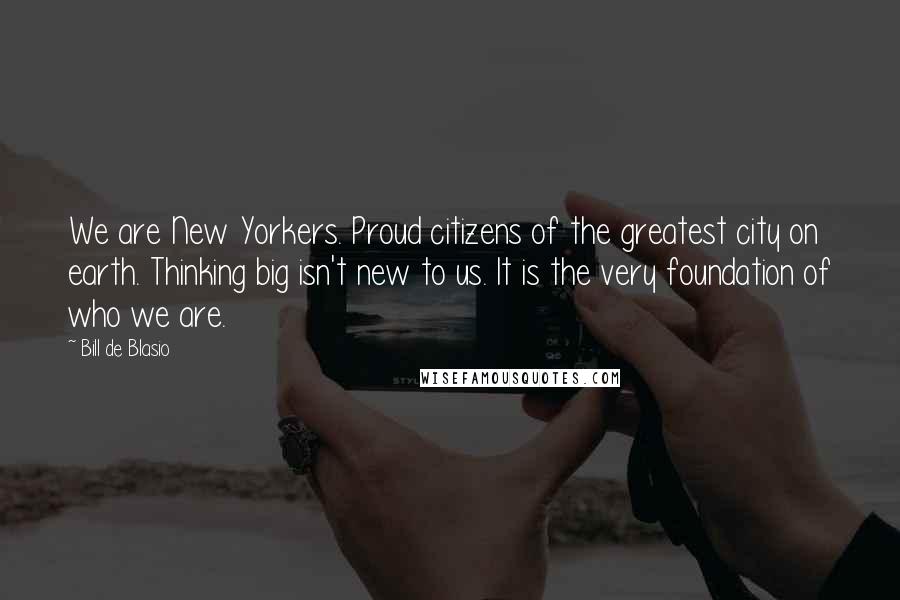 Bill De Blasio Quotes: We are New Yorkers. Proud citizens of the greatest city on earth. Thinking big isn't new to us. It is the very foundation of who we are.