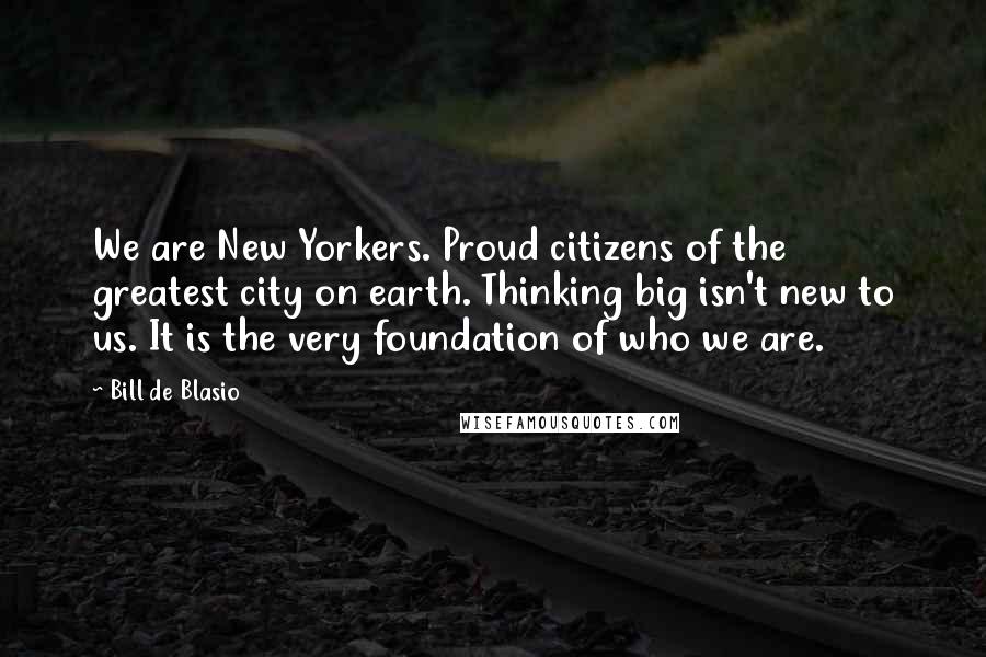 Bill De Blasio Quotes: We are New Yorkers. Proud citizens of the greatest city on earth. Thinking big isn't new to us. It is the very foundation of who we are.