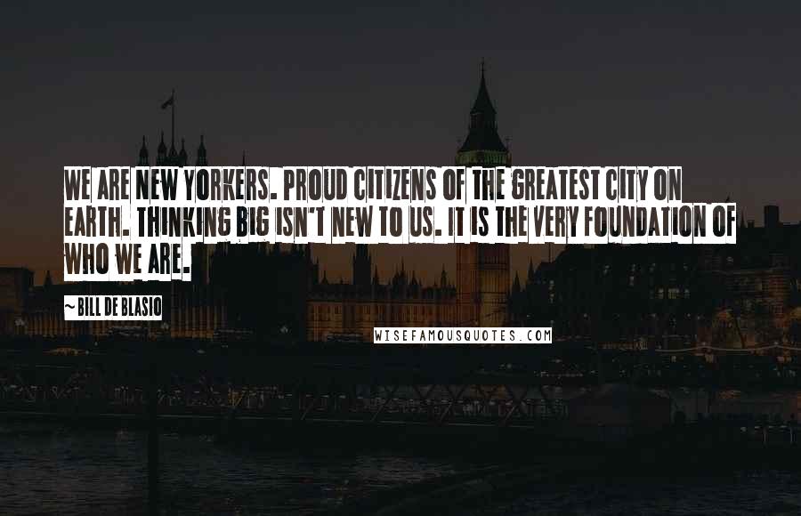 Bill De Blasio Quotes: We are New Yorkers. Proud citizens of the greatest city on earth. Thinking big isn't new to us. It is the very foundation of who we are.