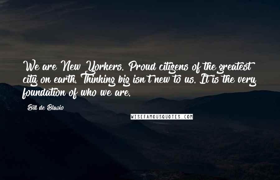 Bill De Blasio Quotes: We are New Yorkers. Proud citizens of the greatest city on earth. Thinking big isn't new to us. It is the very foundation of who we are.