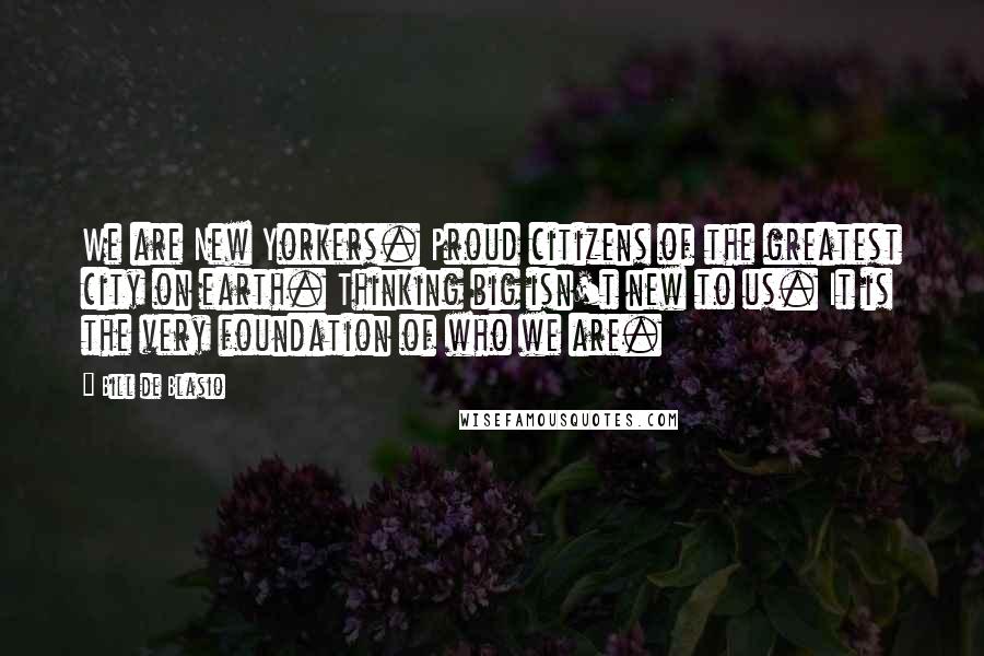 Bill De Blasio Quotes: We are New Yorkers. Proud citizens of the greatest city on earth. Thinking big isn't new to us. It is the very foundation of who we are.