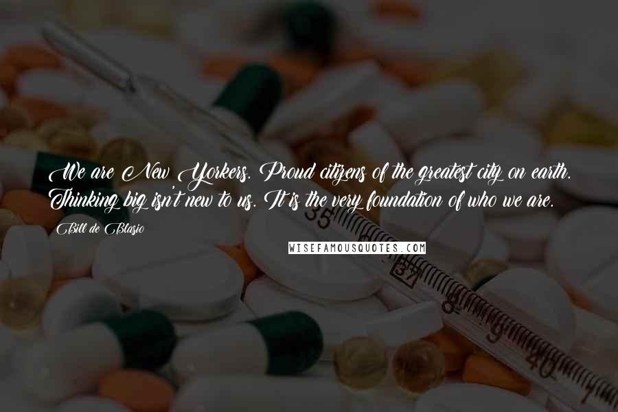 Bill De Blasio Quotes: We are New Yorkers. Proud citizens of the greatest city on earth. Thinking big isn't new to us. It is the very foundation of who we are.