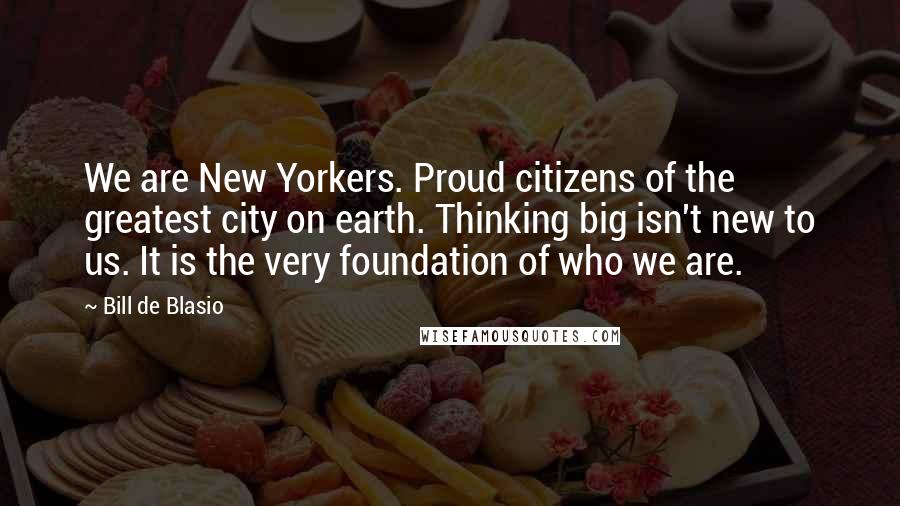 Bill De Blasio Quotes: We are New Yorkers. Proud citizens of the greatest city on earth. Thinking big isn't new to us. It is the very foundation of who we are.