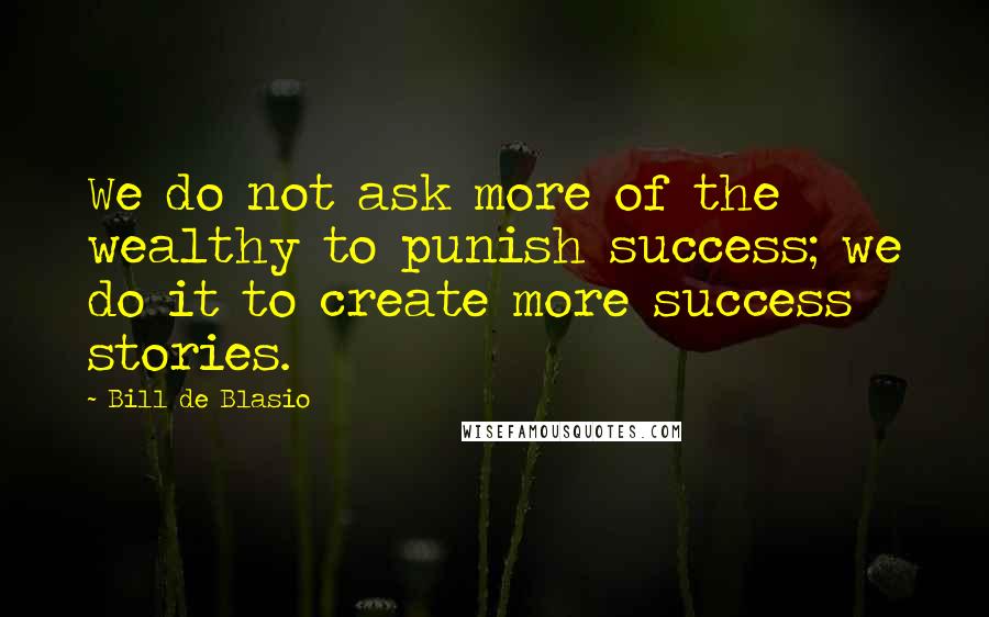 Bill De Blasio Quotes: We do not ask more of the wealthy to punish success; we do it to create more success stories.