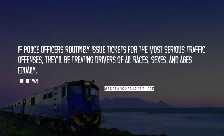 Bill Dedman Quotes: If police officers routinely issue tickets for the most serious traffic offenses, they'll be treating drivers of all races, sexes, and ages equally.