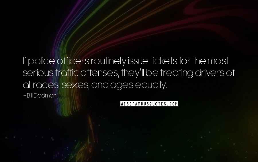 Bill Dedman Quotes: If police officers routinely issue tickets for the most serious traffic offenses, they'll be treating drivers of all races, sexes, and ages equally.