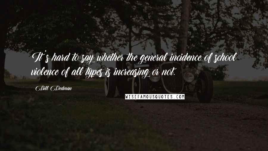 Bill Dedman Quotes: It's hard to say whether the general incidence of school violence of all types is increasing or not.