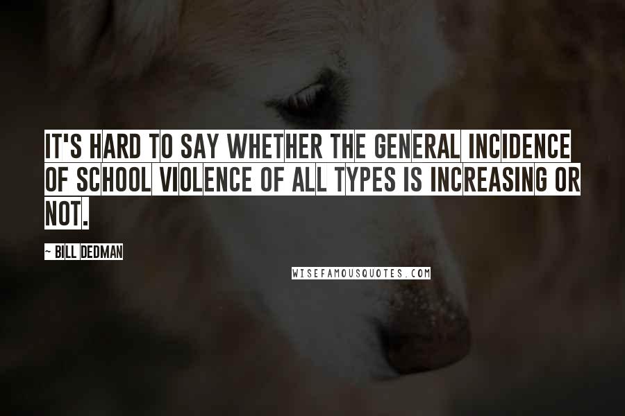 Bill Dedman Quotes: It's hard to say whether the general incidence of school violence of all types is increasing or not.