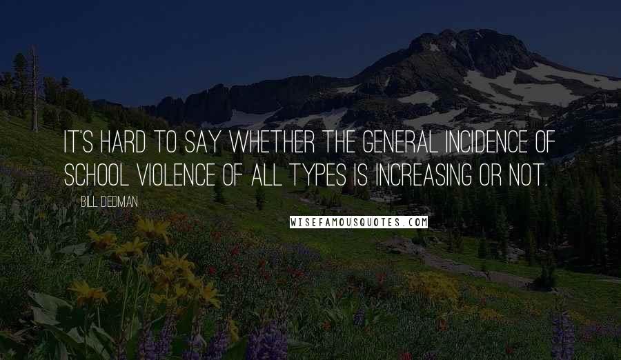 Bill Dedman Quotes: It's hard to say whether the general incidence of school violence of all types is increasing or not.