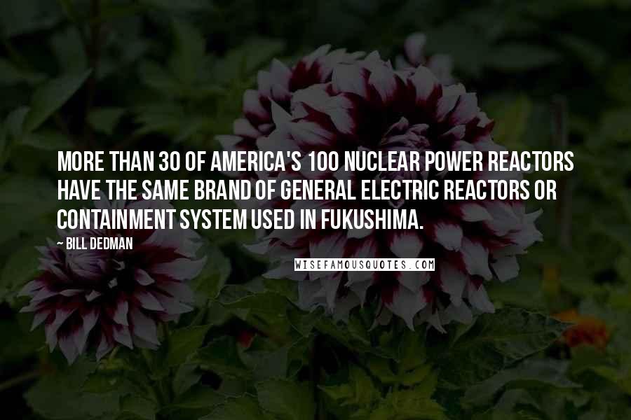 Bill Dedman Quotes: More than 30 of America's 100 nuclear power reactors have the same brand of General Electric reactors or containment system used in Fukushima.