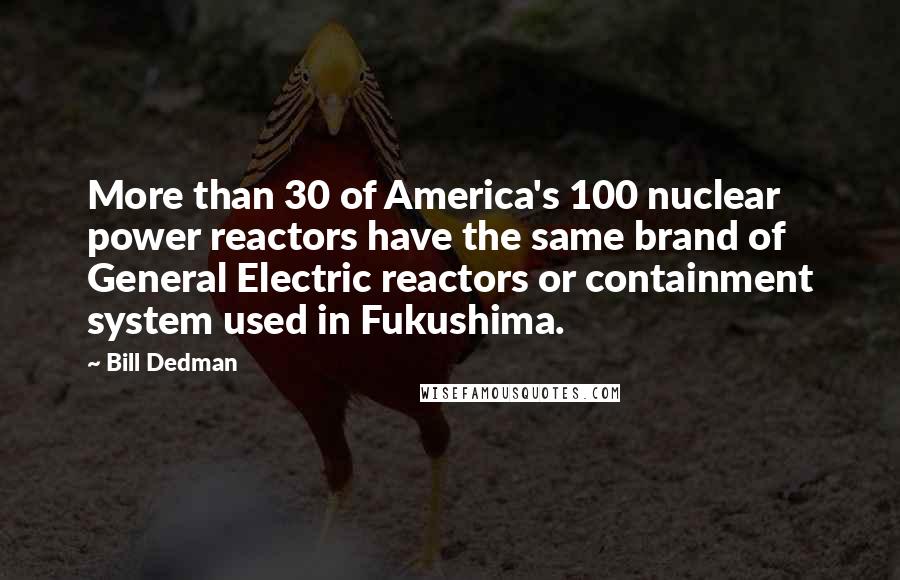 Bill Dedman Quotes: More than 30 of America's 100 nuclear power reactors have the same brand of General Electric reactors or containment system used in Fukushima.