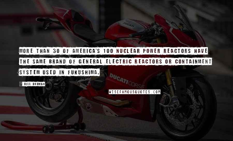 Bill Dedman Quotes: More than 30 of America's 100 nuclear power reactors have the same brand of General Electric reactors or containment system used in Fukushima.