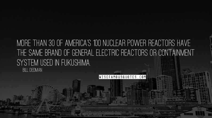 Bill Dedman Quotes: More than 30 of America's 100 nuclear power reactors have the same brand of General Electric reactors or containment system used in Fukushima.