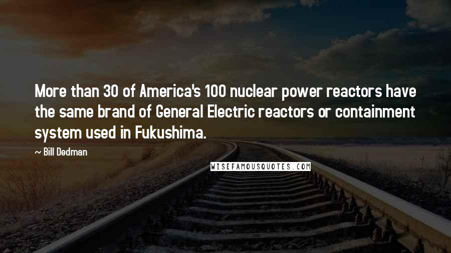 Bill Dedman Quotes: More than 30 of America's 100 nuclear power reactors have the same brand of General Electric reactors or containment system used in Fukushima.