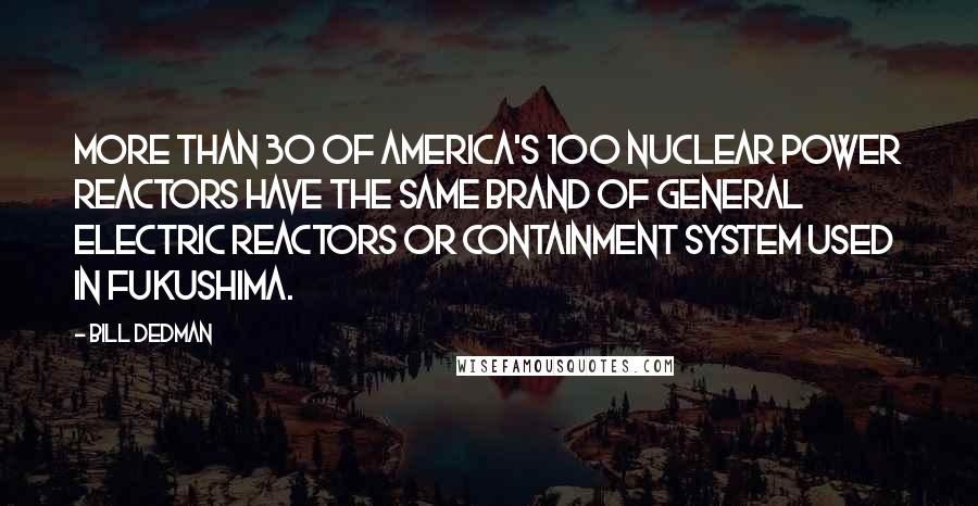 Bill Dedman Quotes: More than 30 of America's 100 nuclear power reactors have the same brand of General Electric reactors or containment system used in Fukushima.