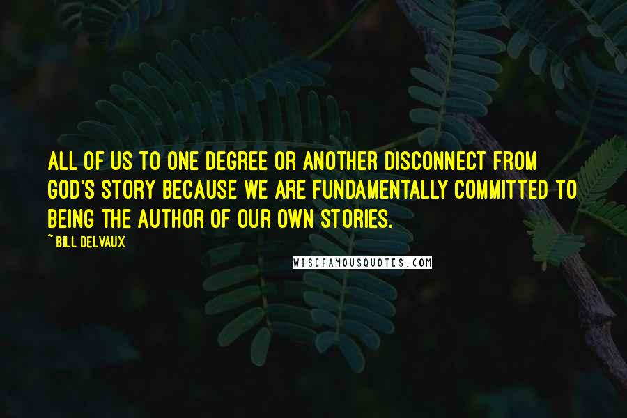 Bill Delvaux Quotes: All of us to one degree or another disconnect from God's story because we are fundamentally committed to being the author of our own stories.