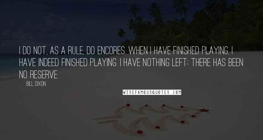 Bill Dixon Quotes: I do not, as a rule, do encores. When I have finished playing, I have indeed finished playing. I have nothing left; there has been no reserve.