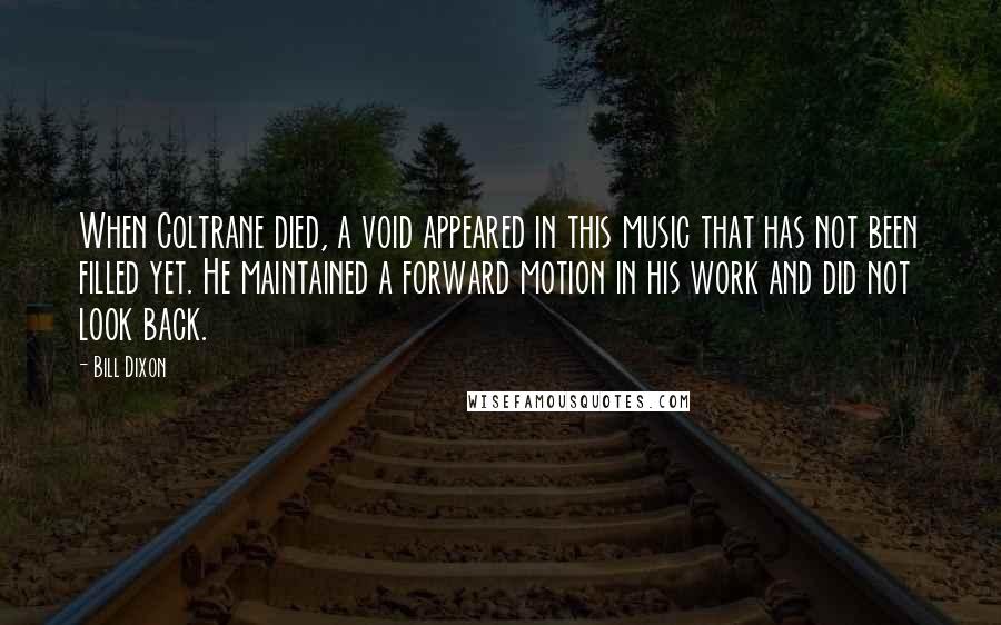 Bill Dixon Quotes: When Coltrane died, a void appeared in this music that has not been filled yet. He maintained a forward motion in his work and did not look back.