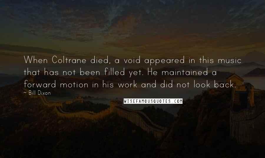 Bill Dixon Quotes: When Coltrane died, a void appeared in this music that has not been filled yet. He maintained a forward motion in his work and did not look back.