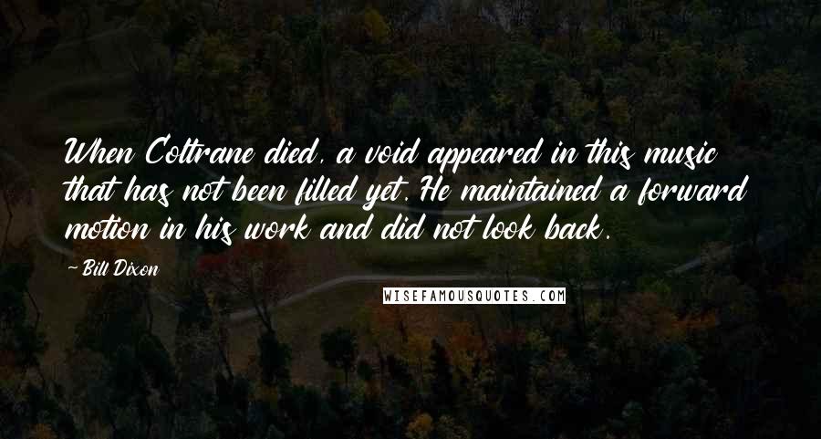 Bill Dixon Quotes: When Coltrane died, a void appeared in this music that has not been filled yet. He maintained a forward motion in his work and did not look back.